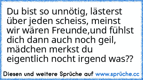 Du bist so unnötig, lästerst über jeden scheiss, meinst wir wären Freunde,
und fühlst dich dann auch noch geil, mädchen merkst du eigentlich nocht irgend was??