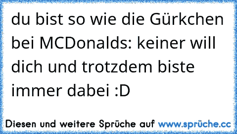 du bist so wie die Gürkchen bei MCDonalds: keiner will dich und trotzdem biste immer dabei 
:D