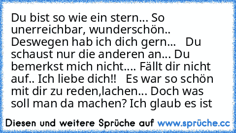 Du bist so wie ein stern... So unerreichbar, wunderschön.. Deswegen hab ich dich gern...   Du schaust nur die anderen an... Du bemerkst mich nicht.... Fällt dir nicht auf.. Ich liebe dich!!   Es war so schön mit dir zu reden,lachen... Doch was soll man da machen? Ich glaub es ist