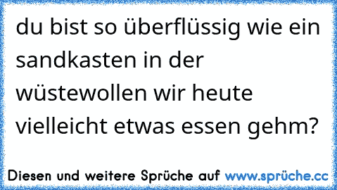 du bist so überflüssig wie ein sandkasten in der wüste
wollen wir heute vielleicht etwas essen gehm? ♥