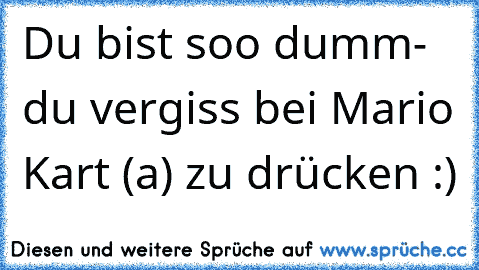 Du bist soo dumm
- du vergiss bei Mario Kart (a) zu drücken :)