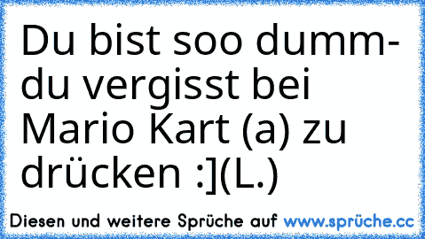 Du bist soo dumm
- du vergisst bei Mario Kart (a) zu drücken :]
(L.)