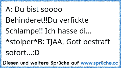 A: Du bist soooo Behinderet!!Du verfickte Schlampe!! Ich hasse di... *stolper*
B: TJAA, Gott bestraft sofort...:D