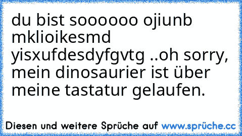 du bist soooooo ojiunb mklioikesmd yisxufdesdyfgvtg ..
oh sorry, mein dinosaurier ist über meine tastatur gelaufen.