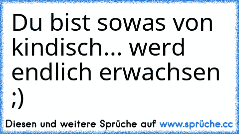 Du bist sowas von kindisch... werd endlich erwachsen ;)