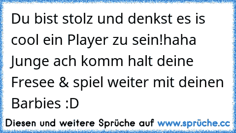 Du bist stolz und denkst es is cool ein Player zu sein!
haha Junge ach komm halt deine Fresee & spiel weiter mit deinen Barbies :D