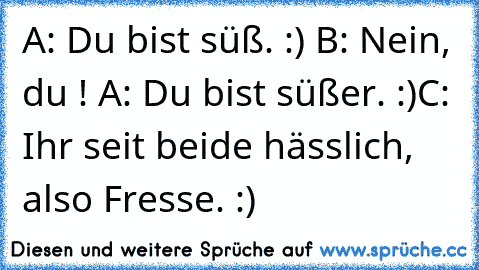 A: Du bist süß. :) B: Nein, du ! A: Du bist süßer. :)
C: Ihr seit beide hässlich, also Fresse. :)