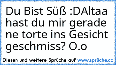 Du Bist Süß :D
Altaa hast du mir gerade ne torte ins Gesicht geschmiss? O.o