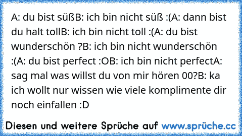 A: du bist süß
B: ich bin nicht süß :(
A: dann bist du halt toll
B: ich bin nicht toll :(
A: du bist wunderschön ?
B: ich bin nicht wunderschön :(
A: du bist perfect :O
B: ich bin nicht perfect
A: sag mal was willst du von mir hören 00?
B: ka ich wollt nur wissen wie viele komplimente dir noch einfallen :D