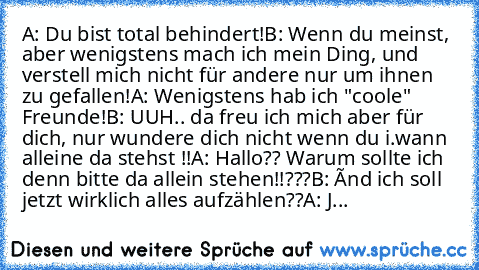 A: Du bist total behindert!
B: Wenn du meinst, aber wenigstens mach ich mein Ding, und verstell mich nicht für andere nur um ihnen zu gefallen!
A: Wenigstens hab ich "coole" Freunde!
B: UUH.. da freu ich mich aber für dich, nur wundere dich nicht wenn du i.wann alleine da stehst !!
A: Hallo?? Warum sollte ich denn bitte da allein stehen!!???
B: Únd ich soll jetzt wirklich alles aufzählen??
A: J...