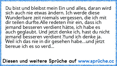 Du bist und bleibst mein Ein und alles, daran wird sich auch nie etwas ändern. Ich werde diese Wunderbare zeit niemals vergessen, die ich mit dir teilen durfte.Alle redeten mir ein, dass ich jemand besseren verdient hätte, ich habe es auch geglaubt. Und jetzt denke ich, hast du nicht jemand besseren verdient ?!und ich denke ja. Weil ich das nie in dir gesehen habe...und jetzt bereue ich es so v...