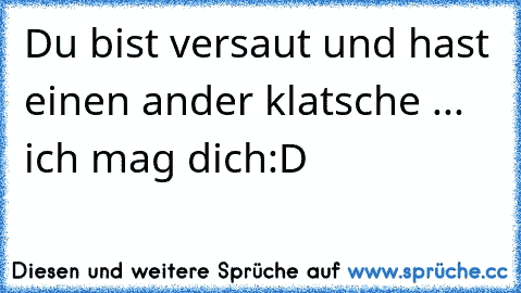 Du bist versaut und hast einen ander klatsche ... ich mag dich:D