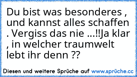 Du bist was besonderes , und kannst alles schaffen . Vergiss das nie ...!!
Ja klar , in welcher traumwelt lebt ihr denn ??