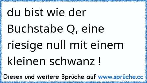 du bist wie der Buchstabe Q, eine riesige null mit einem kleinen schwanz !