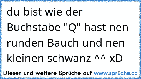 du bist wie der Buchstabe "Q" hast nen runden Bauch und nen kleinen schwanz ^^ xD