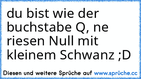 du bist wie der buchstabe Q, ne riesen Null mit kleinem Schwanz ;D