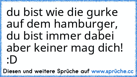 du bist wie die gurke auf dem hamburger, du bist immer dabei aber keiner mag dich! :D