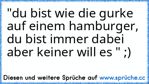 "du bist wie die gurke auf einem hamburger, du bist immer dabei aber keiner will es " ;) ♥