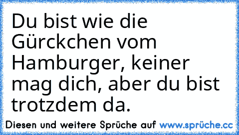 Du bist wie die Gürckchen vom Hamburger, keiner mag dich, aber du bist trotzdem da.