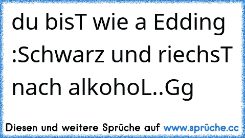 du bisT wie a Edding :
Schwarz und riechsT nach alkohoL..Gg