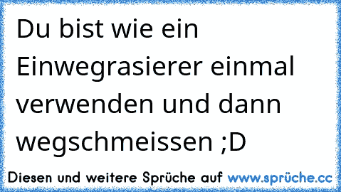 Du bist wie ein Einwegrasierer einmal verwenden und dann wegschmeissen ;D