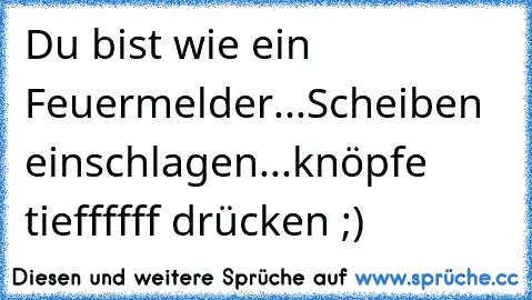 Du bist wie ein Feuermelder...Scheiben einschlagen...knöpfe tieffffff drücken ;)