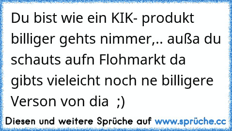 Du bist wie ein KIK- produkt billiger gehts nimmer,.. außa du schauts aufn Flohmarkt da gibts vieleicht noch ne billigere Verson von dia  ;)