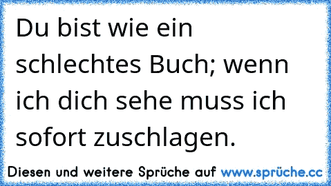 Du bist wie ein schlechtes Buch; wenn ich dich sehe muss ich sofort zuschlagen.