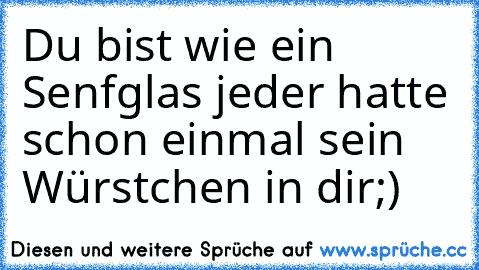 Du bist wie ein Senfglas jeder hatte schon einmal sein Würstchen in dir;)