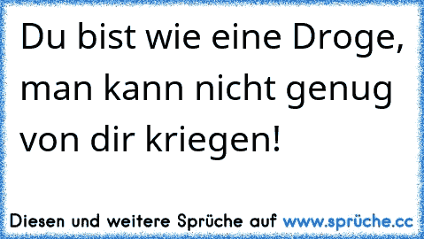 Du bist wie eine Droge, man kann nicht genug von dir kriegen!