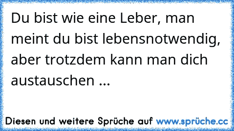 Du bist wie eine Leber, man meint du bist lebensnotwendig, aber trotzdem kann man dich austauschen ...
♥