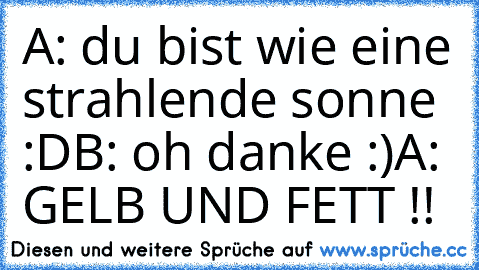 A: du bist wie eine strahlende sonne :D
B: oh danke :)
A: GELB UND FETT !!