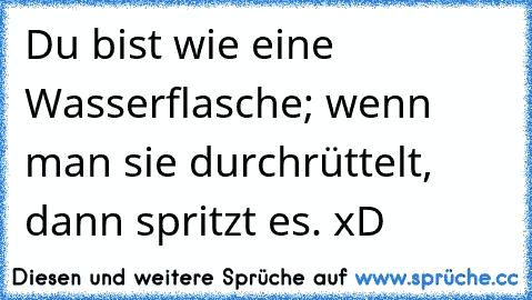 Du bist wie eine Wasserflasche; wenn man sie durchrüttelt, dann spritzt es. xD