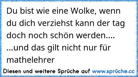 Du bist wie eine Wolke, wenn du dich verziehst kann der tag doch noch schön werden....  
...und das gilt nicht nur für mathelehrer