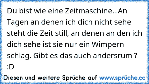 Du bist wie eine Zeitmaschine...
An Tagen an denen ich dich nicht sehe steht die Zeit still, an denen an den ich dich sehe ist sie nur ein Wimpern schlag. Gibt es das auch andersrum ? :D