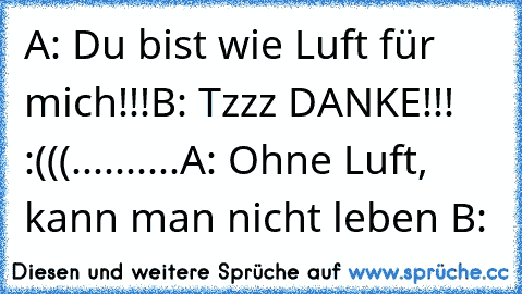 A: Du bist wie Luft für mich!!!
B: Tzzz DANKE!!! :(((
.
.
.
.
.
.
.
.
.
.
A: Ohne Luft, kann man nicht leben ♥
B:♥