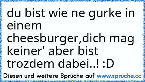 du bist wie ne gurke in einem cheesburger,
dich mag keiner' aber bist trozdem dabei..! :D