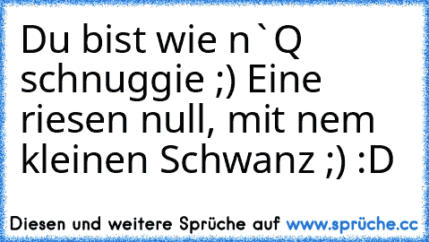 Du bist wie n`Q schnuggie ;) Eine riesen null, mit nem kleinen Schwanz ;) :D