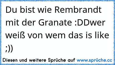 Du bist wie Rembrandt mit der Granate :DD
wer weiß von wem das is like ;))