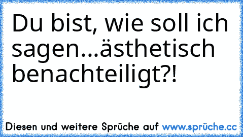 Du bist, wie soll ich sagen...ästhetisch benachteiligt?!