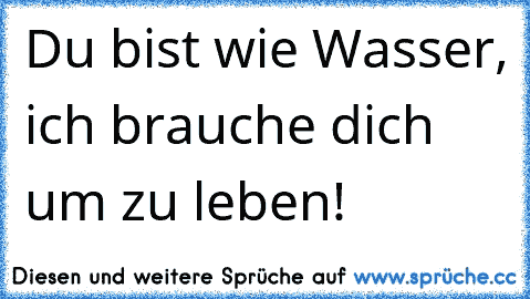 Du bist wie Wasser, ich brauche dich um zu leben! ♥