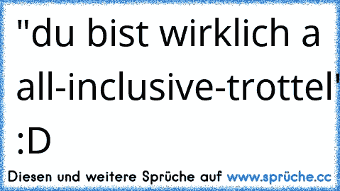 "du bist wirklich a all-inclusive-trottel" :D