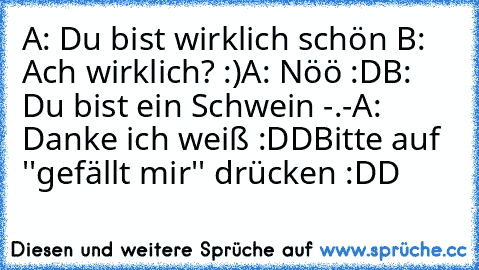 A: Du bist wirklich schön ♥
B: Ach wirklich? :)
A: Nöö :D
B: Du bist ein Schwein -.-
A: Danke ich weiß :DD
Bitte auf ''gefällt mir'' drücken :DD