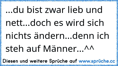 ...du bist zwar lieb und nett...doch es wird sich nichts ändern...denn ich steh auf Männer...^^