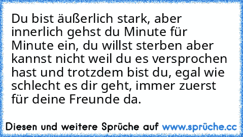 Du bist äußerlich stark, aber innerlich gehst du Minute für Minute ein, du willst sterben aber kannst nicht weil du es versprochen hast und trotzdem bist du, egal wie schlecht es dir geht, immer zuerst für deine Freunde da.