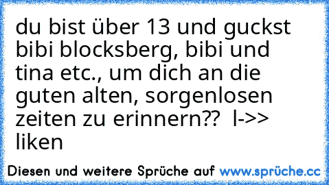 du bist über 13 und guckst bibi blocksberg, bibi und tina etc., um dich an die guten alten, sorgenlosen zeiten zu erinnern??  
l->> liken