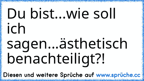 Du bist...wie soll ich sagen...ästhetisch benachteiligt?!