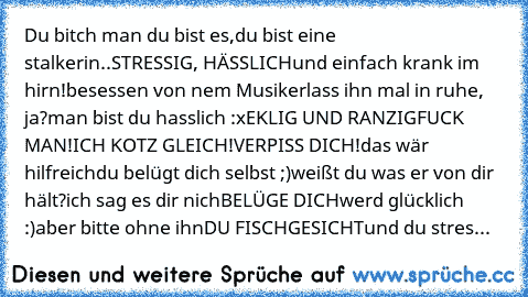 Du bitch man du bist es,
du bist eine stalkerin..
STRESSIG, HÄSSLICH
und einfach krank im hirn!
besessen von nem Musiker
lass ihn mal in ruhe, ja?
man bist du hasslich :x
EKLIG UND RANZIG
FUCK MAN!
ICH KOTZ GLEICH!
VERPISS DICH!
das wär hilfreich
du belügt dich selbst ;)
weißt du was er von dir hält?
ich sag es dir nich
BELÜGE DICH
werd glücklich :)
aber bitte ohne ihn
DU FISCHGESICHT
und du stres...