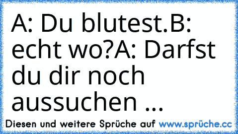 A: Du blutest.
B: echt wo?
A: Darfst du dir noch aussuchen ...