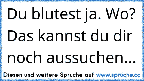 Du blutest ja. Wo? Das kannst du dir noch aussuchen...